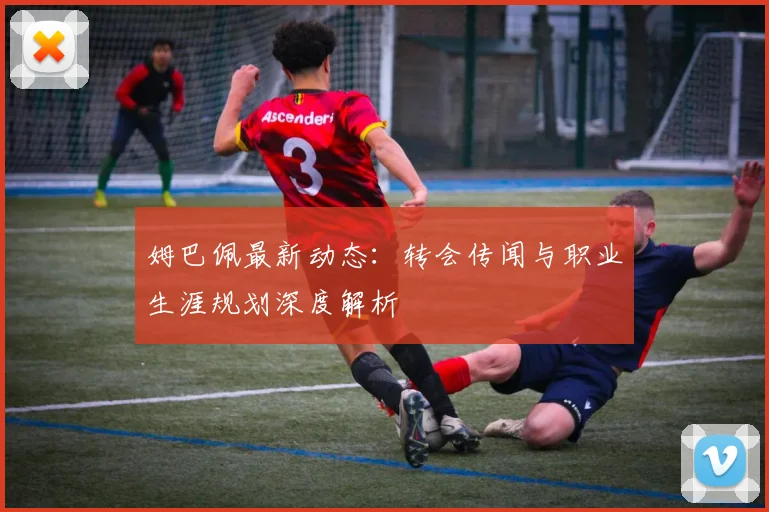 姆巴佩最新动态:转会传闻与职业生涯规划深度解析
