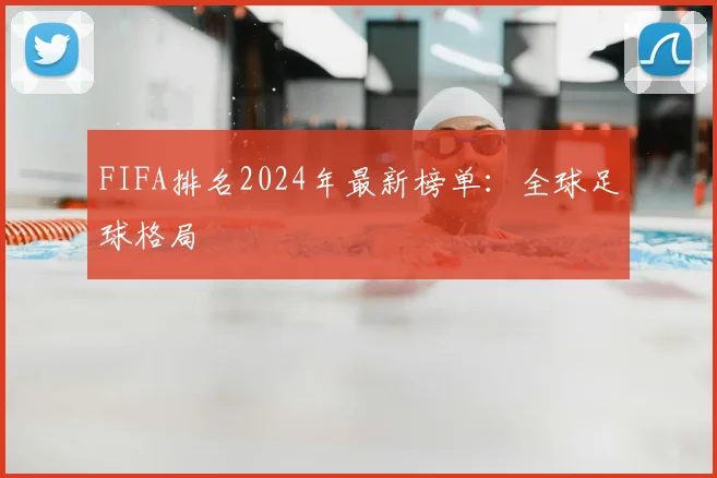 FIFA排名2024年最新榜单：全球足球格局