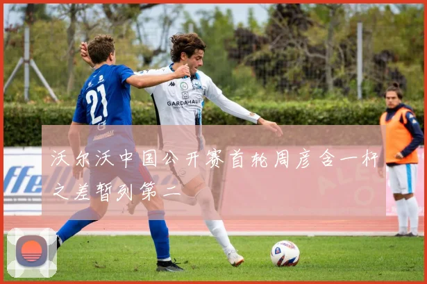 沃尔沃中国公开赛首轮周彦含一杆之差暂列第二