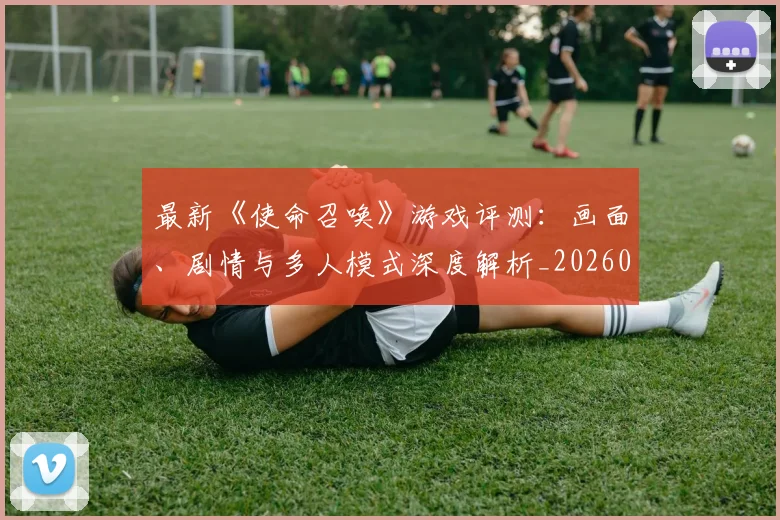 最新《使命召唤》游戏评测：画面、剧情与多人模式深度解析_20260609190434
