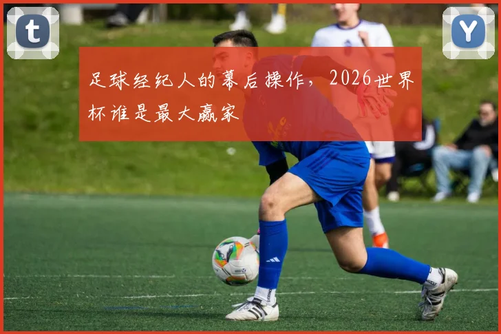 足球经纪人的幕后操作,2026世界杯谁是最大赢家
