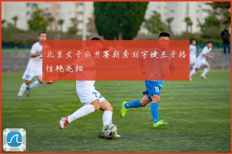 北京女子公开赛新秀刘宇婕王子格惊艳亮相