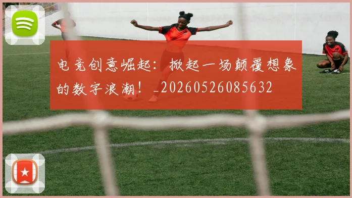 电竞创意崛起：掀起一场颠覆想象的数字浪潮！_20260526085632