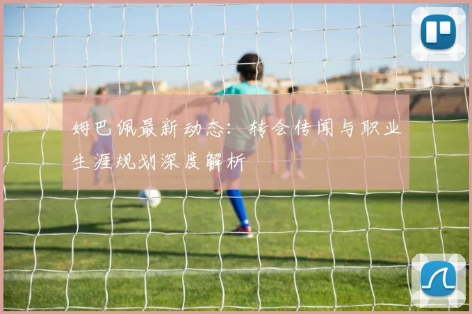 姆巴佩最新动态:转会传闻与职业生涯规划深度解析