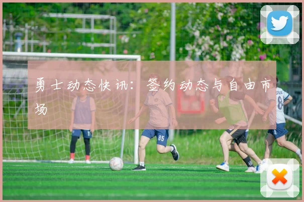 勇士动态快讯：签约动态与自由市场