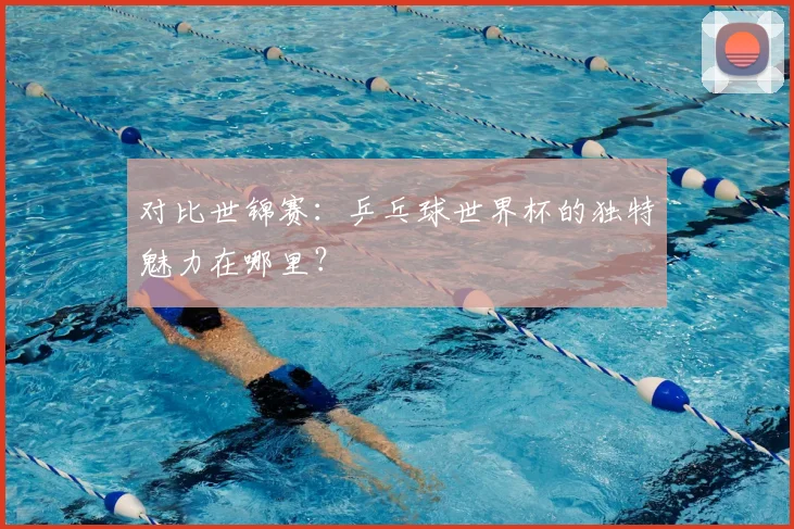 对比世锦赛：乒乓球世界杯的独特魅力在哪里？
