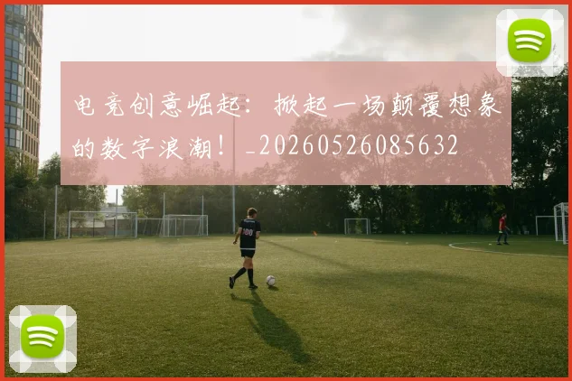 电竞创意崛起:掀起一场颠覆想象的数字浪潮!_20260526085632